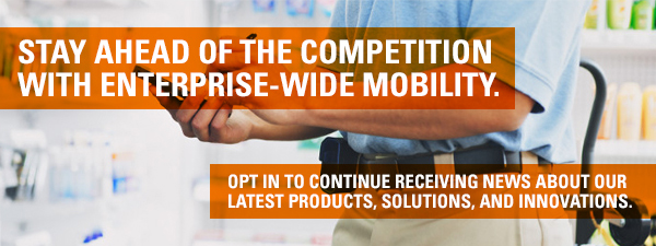 STAY AHEAD OF THE COMPETITION WITH ENTERPRISE-WIDE MOBILITY. OPT-IN TO CONTINUE RECEIVING NEWS ABOUT OUR LATEST PRODUCTS, SOLUTIONS, AND INNOVATIONS. OPT-IN NOW >